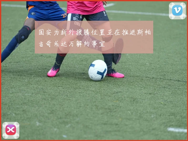 国安为新外援腾位置正在推进斯帕吉奇或达万解约事宜
