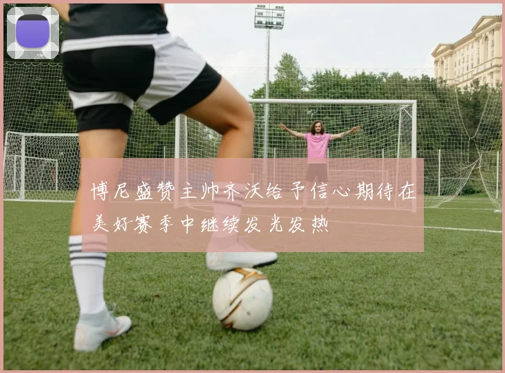 博尼盛赞主帅齐沃给予信心期待在美好赛季中继续发光发热