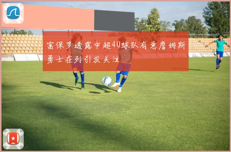 富保罗透露中超40球队有意詹姆斯勇士在列引发关注