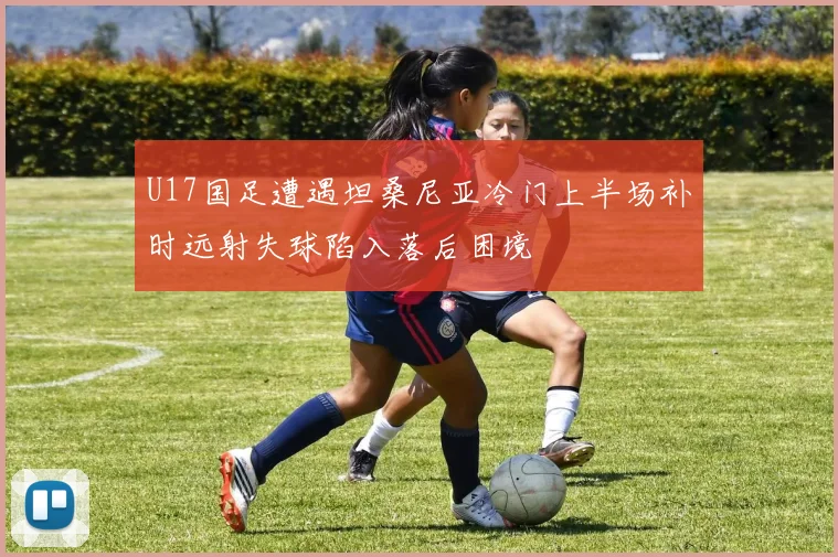 U17国足遭遇坦桑尼亚冷门上半场补时远射失球陷入落后困境