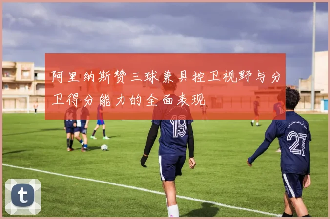 阿里纳斯赞三球兼具控卫视野与分卫得分能力的全面表现