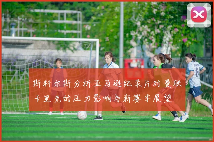 斯科尔斯分析亚马逊纪录片对曼联卡里克的压力影响与新赛季展望