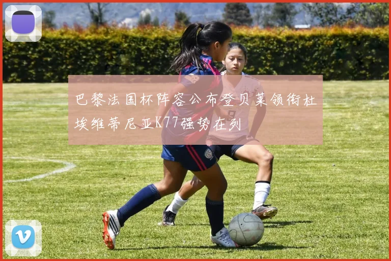 巴黎法国杯阵容公布登贝莱领衔杜埃维蒂尼亚K77强势在列