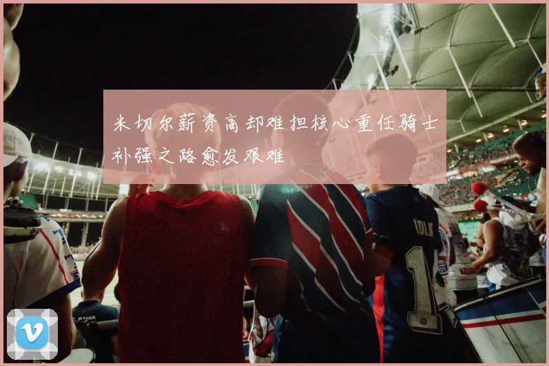 米切尔薪资高却难担核心重任骑士补强之路愈发艰难