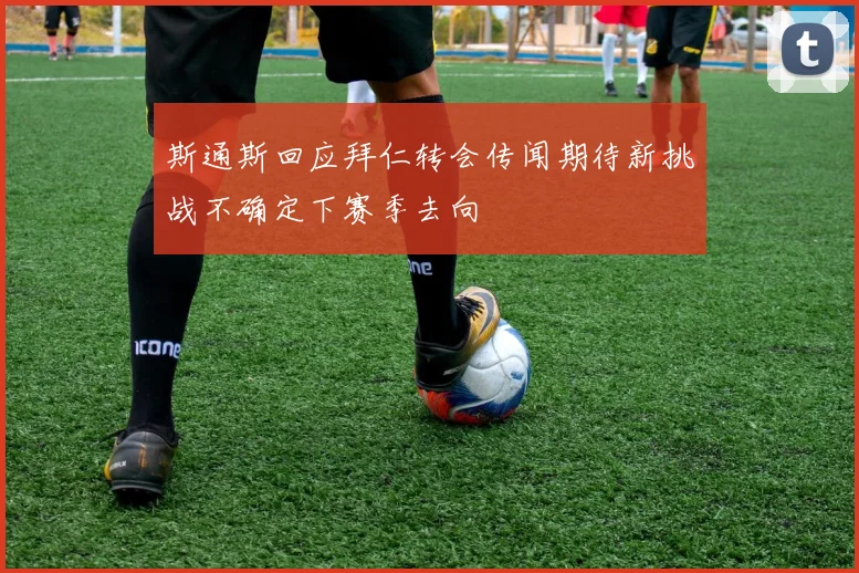斯通斯回应拜仁转会传闻期待新挑战不确定下赛季去向