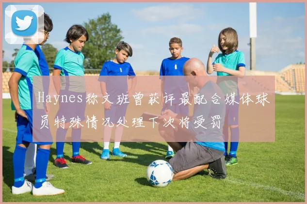 Haynes称文班曾获评最配合媒体球员特殊情况处理下次将受罚
