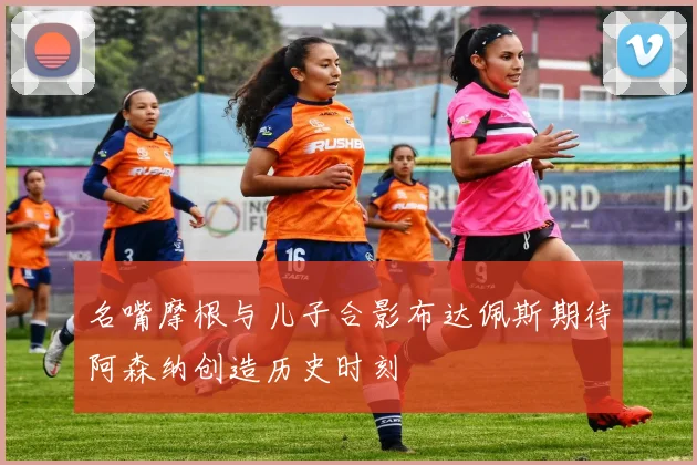 名嘴摩根与儿子合影布达佩斯期待阿森纳创造历史时刻