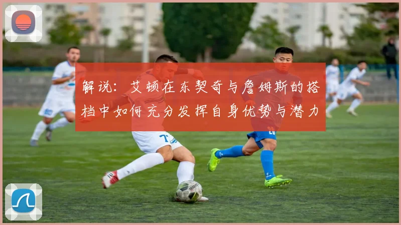 解说：艾顿在东契奇与詹姆斯的搭档中如何充分发挥自身优势与潜力