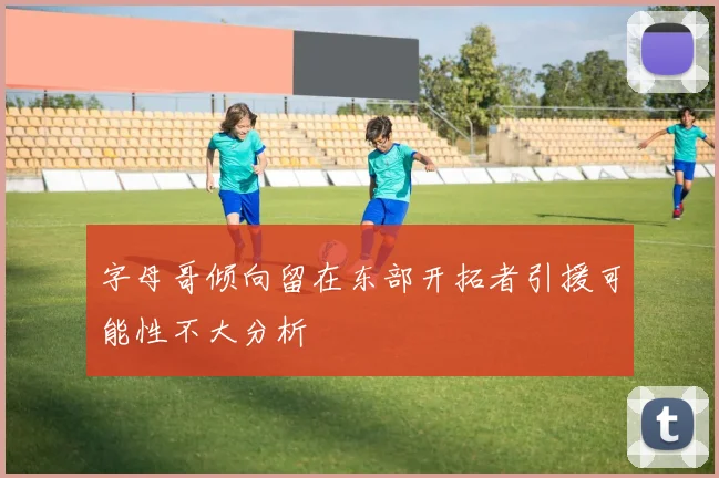 字母哥倾向留在东部开拓者引援可能性不大分析