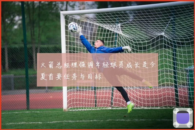 火箭总经理强调年轻球员成长是今夏首要任务与目标