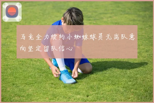 马竞全力续约小蜘蛛球员无离队意向坚定留队信心