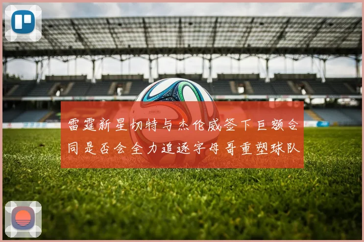雷霆新星切特与杰伦威签下巨额合同是否会全力追逐字母哥重塑球队实力